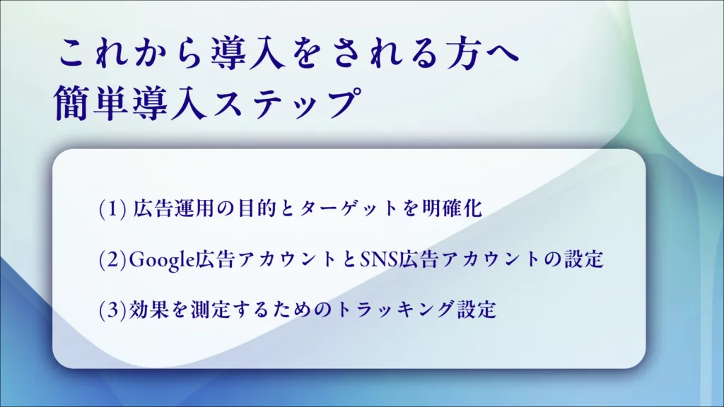 これから導入する方への簡単導入ステップ。（1）広告運用の目的とターゲットを明確化（2）Google広告アカウントとSNS広告アカウントの設定（3）効果を測定するためのトラッキング設定